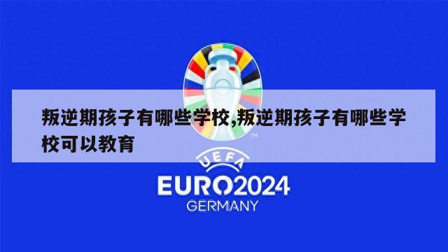 叛逆期孩子有哪些学校,叛逆期孩子有哪些学校可以教育