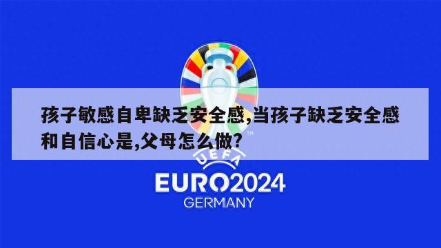 孩子敏感自卑缺乏安全感,当孩子缺乏安全感和自信心是,父母怎么做?